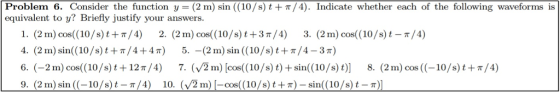 - Problem 6. Consider the function y2 m) sin ((10/s) t+π/4). lndicate whether each of the following waveforms is equivalent to y? Briefly justify your answers 1. (2 m) cos(10/s)t+/4) 2. (2 m) cos( (10/s)t+3 T/4) 3. (2m) cos( (10/s)t -/4) 4. (2 m) sin((10/ s) t + π/4 + 4 π) 5.-(2 m) sin ((10/s) t + π /4-3r) 6. (-2m) cos((10/s) t + 12n/4) 7. (v ฐ m) [cos((10/s) t) + sin((10/s) t)] 8. (2 m) cos ((-10/s) t +r/4) 9. (2 m) sin ( (-10 /s) t-π /4) 10. (./2 m) [-cos( (10/s) t ± π)-sin(( 10 /s) t-π)