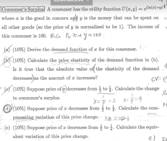 Consumers Surplus A consumer has the utility function U(, y)v) where is the good in concern ail y is the money that can be spent on all other goods (so the price of y is normalized to be 1). The income of - this consumer is 100. Bi Pr X10 (In(x)y) (10%) Derive the demand function of z for this consumer. (10%) Calculate the price elasticity of the demand function in (b) Is it true that the absolute value of the elasticity of the demand decreases as the amount of x increases? (10%) Suppose price of :decreases from}to in consumers surplus Calculate the change ay (10%) Suppose price of x decreases from . Calculate the com- to X22 to pensating variation of this price change. (e) (10 . calculate the equiv %) Suppose price of T decreases from alent variation of this price change. -