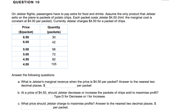 QUESTION 10 On Jetstar flights, passengers have to pay extra for food and drinks. Assume the only product that Jetstar sells on the plane is packets of potato chips. Each packet costs Jetstar $4.00 (hint: the marginal cost is constant at $4.00 per packet). Currently Jetstar charges $4.50 for a packet of chips Price ($/packet) 6.50 6.00 Quantity (packets) 30 42 5.50 5.00 4.50 4.00 56 72 92 105 Answer the following questions a. What is Jetstars marginal revenue when the price is $4.50 per packet? Answer to the nearest two decimal places. $ per packet b. At a price of $4.50, should Jetstar decrease or increase the packets of chips sold to maximise profit? Type D for Decrease or l for Increase c. What price should Jetstar charge to maximise profits? Answer to the nearest two decimal places. $ per packet.