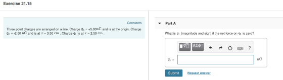 Exercise 21.15 Constants Part A Three point charges are arranged on a line. Charge s +5.00nC and is at the origin. Charge q2 =-2.50 nC and is at z = 3.50 cm . Charge q1 is at z = 2.50 cm . What is g (magnitude and sign) if the net force on gs is zero? 9i nC Submit Request An swer