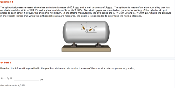Question 1 The cylindrical pressure vessel shown has an inside diameter of 625 mm and a wall thickness of 5 mm. The cylinder is made of an aluminum alloy that has an elastic modulus of E = 70 GPa and a shear modulus of G-26.3 GPa. Two strain gages are mounted on the exterior surface of the cylinder at right angles to each other; however, the angle θ is not known. If the strains measured by the two gages are Ea-370 με and Eb-530 με, what is the pressure in the vessel? Notice that when two orthogonal strains are measured, the angle θ is not needed to determine the normal stresses. 90° Part 1 Based on the information provided in the problem statement, determine the sum of the normal strain components ετ and με the tolerance is +/-590
