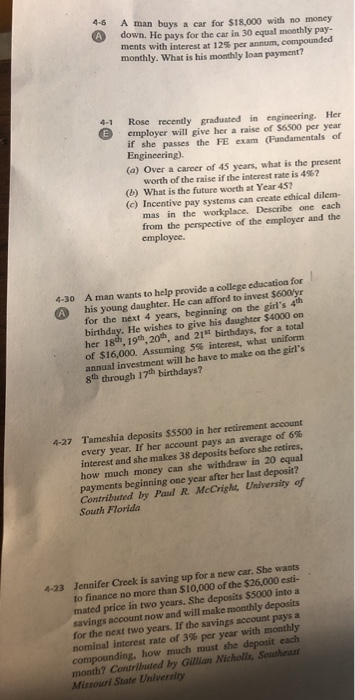 4-6 A man buys a ear for $18,000 with no money down. He pays for the car in 30 equal monthly pay- ments with interest at 12% per annum, compounded monthly. What is his monthly loan payment? 4-1 Rose recently graduated in engineering. Her employer will give her a raise of $6500 per year if she passes the FE exam (Fundamentals of Engineering). (a) Over a career of 45 years, what is the present worth of the raise ifthe interest rate is 4%? (b) What is the future worth at Year 452 (c) Incentive pay systems can create ethical dilem- mas in the workplace. Describe one each from the perspective of the employer and the employce. 4-30 A man wants to help provide a college education for A his young daughter. He can afford to invest $600lyr for the next 4 years, beginning on the girls 4 birthday. He wishes to give his daughter $4000 on her 18th, 19th, 20th, and 21St birthdays, for a total of $16,000. Assuming 5% interest, what uniform annual investment will he have to make on the girls 8th through 17th birthdays? Tameshia deposits $5500 in her retirement account every year. If her account pays an average of 6% interest and she makes 38 deposits before she retires, how much money can she withdraw in 20 equal payments beginning one year after her last deposit? Contributed by Paul R. McCright, University of South Florida 4-27 Jennifer Creek is saving up for a new car. She wants to finance no more than $10,000 of the $26,000 esti- mated price in two years. She deposits $5000 into a savings account now and will make moathly deposits for the next two years. If the savings account pays a nominal interest rate of 3% per year with monthly compounding, how much must she deposit each month? Contributed by Gillian Nicholls, Southeast Missouri State University 4-23