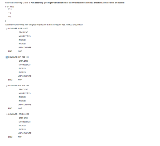 Convert the following C code to AVR assembly (you might want to reference the AVR Instruction Set Data Sheet in Lab Resources on Moodle) If (0 100X 州. Assume we are working with unsigned integers and that i is in register R28, x in R22 and j in R23 O COMPARE: CP R28 100 BRCS END MOV R22 R23 INC R23 INC R28 JMP COMPARE END NOP COMPARE: CPI R28 100 BRPL END MOV R22 R23 INC R23 INC R28 JMP COMPARE END NOP O COMPARE: CPI R28 100 BRCC END MOV R22 R23 INC R23 INC R28 JMP COMPARE END: NOP O COMPARE: CPI R28 100 BRMI END MOV R22 R23 INC R23 INC R28 JMP COMPARE END: NOP