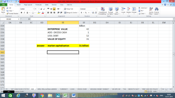 Home nert Page Layout Formulas Data Review View dd-Ins Cut Σ AutoSum ー E ゴWrap Text General ta copy. B า 프 . Ej-., Δ. : r_一 逻锂函Merge & Center. $, % , 弼,8 Paste Conditional Format CeInsert Delete Format Formatting, as Table w styles. ▼ ㆆ ▼ Sort &Find & 2 ClearFe Select Edting Format Painter Clipboard EE162 EA Font Alignment Number Styles Cells EF billion EB EC ED EG EH El EJ EK EL EM 154 155 156 157 158 159 160 161 162 163 164 165 166 167 168 169 170 ENTERPRISE VALUE ADD: EXCESS CASH LESS: DEBT VALUE OF EQUITY 42 12 31 answer market capitalisation 31 billion 172 씨 OCF CASH FLOW STAT FO F ARM, MSI confidenceINDEX CURRENCY LOAN CROSS OVER HEDGING MONEY MARKET GM HPR AM TAX GROWTH SUST PREF AND DIV POLICY - - _ erences: EV49 03:09 18-01-2019