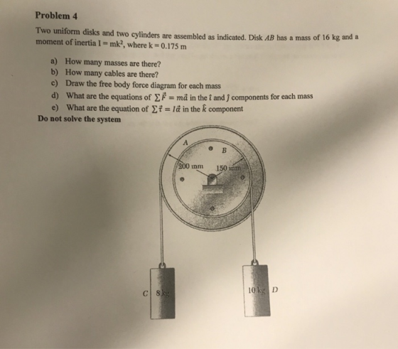 Problem 4 Two uniform disks and two cylinders are assembled as indicated. Disk AB moment of inertia I- mk2, where k-0.175 m has a mass of 16 kg and a a) How many masses are there? b) How many cables are there? c) Draw the free body force diagram for each mass d) What are the equations of EF ma in the t and j components for each mass e) What are the equation of t la in the k component Do not solve the system 200 mm 150 nnm