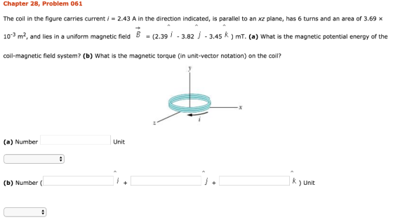 Chapter 28, Problem 061 The coil in the figure carries current i = 2.43 A in the direction indicated, is parallel to an xz plane, has 6 turns and an area of 3.69 × 10-3 m2, and lies in a uniform magnetic field B -(2.391 -3.82 j -3.45 k) mT. (a) What is the magnetic potential energy of the coil-magnetic field system? (b) What is the magnetic torque (in unit-vector notation) on the coil? (a) Number Unit (b) Number ( k) Unit