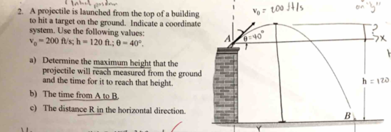 A projectile is launched from the top of a building to hit a target on the ground. Indicate a coordinate system. Use the following values: Yo-200 fis; h = 120 ft.; θ = 40°. 2. A 40 a) Determine the maximum height that the projectile will reach measured from the ground and the time for it to reach that height. b) The time from A to B c) The distance R in the horizontal direction
