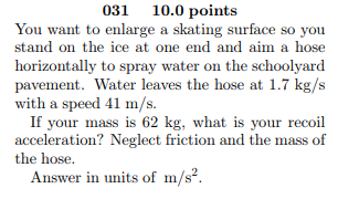 031 10.0 points You want to enlarge a skating surface so you stand on the ice at one end and aim a hose horizontally to spray water on the schoolyard pavement. Water leaves the hose at 1.7 kg/s with a speed 41 m/s. If your mass is 62 kg, what is your recoil acceleration? Neglect friction and the mass of the hose. Answer in units of m/s2