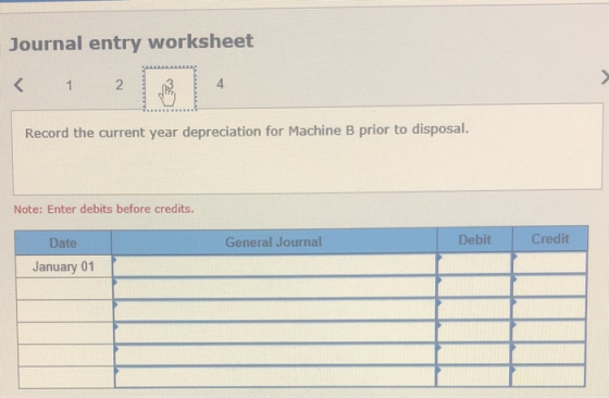 Journal entry worksheet < 4 2 Record the current year depreciation for Machine B prior to disposal. Note: Enter debits before