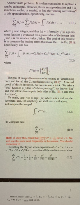 Another math problem: It is often convenient to replacea sum by an integral. However, this is an approximation and it is sometimes useful, or needed, to find the leading corrections to this approximation. Specifically, one has where j is an integer, and thus Δ-1 formally fu) signifies some function f evaluated for a given value of the integer label j and a is the smallest value j takes. The goal of this problem is to compute the leading terms that make the... in Eq. (Il.1). Specifically, one has where The goal of this problem can sow be restated as determining once and for all the C, coefficients in Eq. (TL2). A formal proof of this is involved, but we can use a trick. We take a trial function fU) that is arbitrary enough, but that we like and that allows to compute both sides of Eq. (IL.1), and thus find the C To begin, take fU) expi-ju) where w is a real number (constant) and, for simplicity, we shall take a 0 above. a) Compute the integral (IL.3) b) Compute next (114) Hint: toshow this, recall that Σ=r:r, forld < 1. We will use this sum most frequently in this course. You should remember it! Recalling the Taylor series expansion of ecal+x+ r/2+/6+x/24+.... combine all the results above to show E--, _ т + 2 + 12 720 30240 可.in + (115) Hence, show that Co,c-.C-o.C- C-o, Csand so on