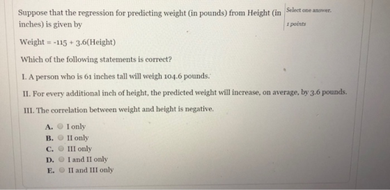 Suppose that the regression for predicting weight (in pounds) from Height (in Select one answer inches) is given by Weight =-115 + 3.6(Height) Which of the following statements is correct? I. A person who is 61 inches tall will weigh 104.6 pounds II. For every additional inch of height, the predicted weight will increase, on average, by 3.6 pounds. III. The correlation between weight and height is negative. ı points A. I only B. II only C. III only D. O I and II only E. II and III only