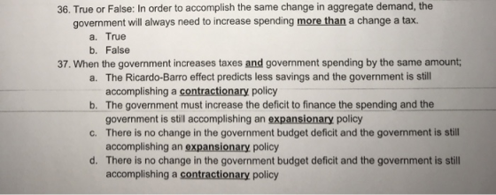 36. True or False: In order to accomplish the same change in aggregate demand, the government will always need to increase spending more than a change a tax. a. True b. False 37. When the government increases taxes and government spending by the same amount a. The Ricardo-Barro effect predicts less savings and the government is still b. The government must increase the deficit to finance the spending and the c. There is no change in the government budget deficit and the government is still d. There is no change in the government budget deficit and the government is still accomplishing a contractionary policy government is still accomplishing an expansionary policy accomplishing an expansionary policy accomplishing a contractionary policy
