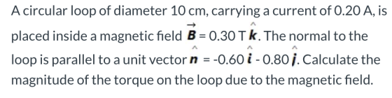 A circular loop of diameter 10 cm, carrying a current of 0.20 A, is placed inside a magnetic field B = 0.30 TK. The normal to