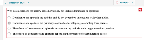 < Question 4 of 14 > 0 Attempt 2 Why do calculations for narrow sense heritability not include dominance or epistasis? O O O