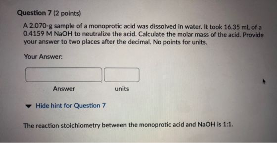 Question 7 (2 points) A 2.070-g sample of a monoprotic acid was dissolved in water. It took 16.35 mL of a 0.4159 M NaOH to ne