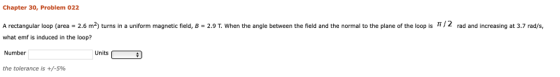 Chapter 30, Problem 022 A rectangular loop (area 2.6 m2) turns in a uniform magnetic field, B = 2.9 T. when the angle between the field and the normal to the plane of the loop is π / 2 what emf is induced in the loop? Number the tolerance is +/-596 rad and increasing at 3.7 rad/s, Units