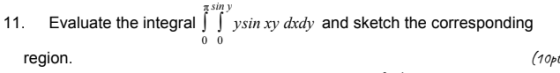 sin y 11. Evaluate the integrals Sysin xy dxdy and sketch the corresponding 0 0 region. (10pc