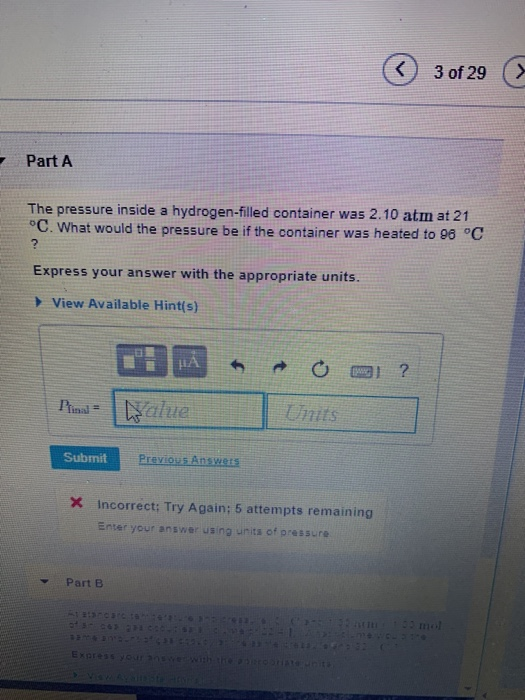 Part A The pressure inside a hydrogen-filled container was 2.10 atm at 21 C. What would the pressure be if the container was