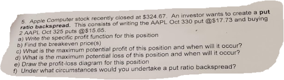 5. Apple Computer stock recently closed at $324.67. An investor wants to create a put ratio backspread. This consists of writ