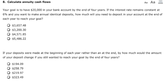 8. Calculate annuity cash flows Aa Aa Your goal is to have $20,000 in your bank account by the end of four years. If the interest rate remains constant at 6% and you want to make annual identical deposits, how much will you need to deposit in your account at the end of each year to reach your goal? $3,657.48 O $3,200.30 O $4,571.85 O $5,486.22 If your deposits were made at the beginning of each year rather than an at the end, by how much would the amount of your deposit change if you still wanted to reach your goal by the end of four years? O $194.09 O $258.79 $219.97 O $323.49
