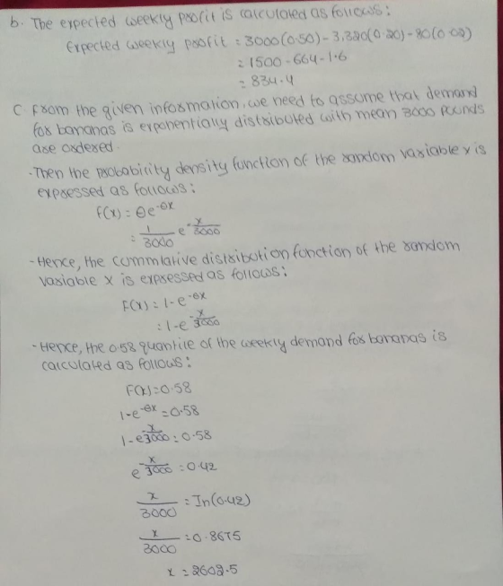 b The expected dseekty profit is alcutaied as folicas ะเ Soo-664-1 ,6 : 834.q C fsom the qiven infosmation we need to assome that dema fos bananas is eypohentialy distsibuted Goith mean B000 Rns ase oxdexed o he aobobicity density fonctton of the oniom isiable y is eypaessed as fortocds: Bado tence, the commlative distsibotion fonction of the bandom vasiable x is expsessed as folloos Hence, the o 52 suantie or the acekty demand fos borapas is calcolated as Follou S FOJ:0.58 /-e :0.58 X. e 3000 :0.42 3000 XiO 8615 3000 .5