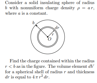 Consider a solid insulating sphere of radius b with nonuniform charge density ρ-ar, where a is a constant. Find the charge contained within the radius r< bas in the figure. The volume element dV for a spherical shell of radius r and thickness dr is equal to 4 π r2 dr.