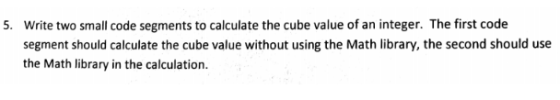 Write two small code segments to calculate the cube value of an integer. The first code segment should calculate the cube value without using the Math library, the second should use the Math library in the calculation 5.