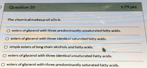 Question 20 1.79 pts The chemical makeup of oils is Oesters of glycerol with three predominantly unsaturated fatty acids. est