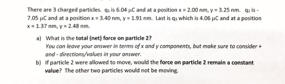 There are 3 charged particles. qi is 6.04 uC and at a position x 2.00 nm, y 3.25 nm. q2 is 7.05 μC and at a position x = 3.40 nm, y = 1.91 nm. Last is q3 which is 4.06 μC and at a position x 1.37 nm, y 2.48 nm. a) What is the total (net) force on particle 21? You can leave your answer in terms of x and y components, but make sure to consider + and directions/values in your answer. b) If particle 2 were allowed to move, would the force on particle 2 remain a constant value? The other two particles would not be moving.