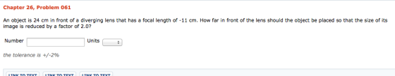 Chapter 26, Problem 061 An object is 24 cm in front of a diverging lens that has a focal length of 1 cm. How far in front of the lens should the object be placed so that the size of its image is reduced by a factor of 2.0? Units Number the tolerance is +/-2%