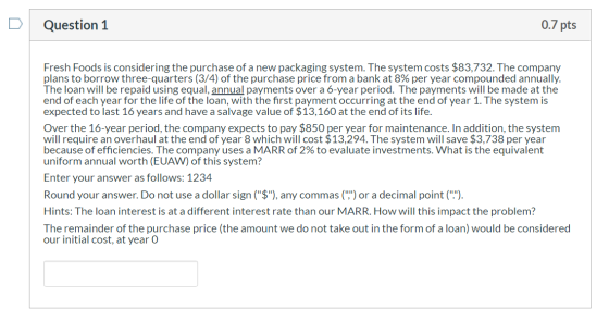 0.7 pts Question 1 Fresh Foods is considering the purchase of a new packaging system. The system costs $83,732. The company p