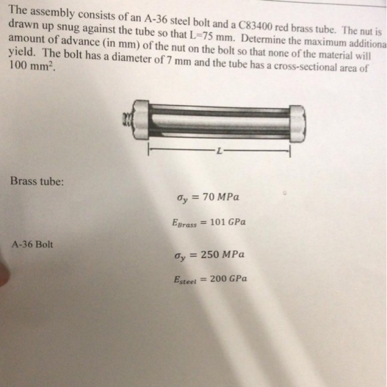 The assembly consists of an A-36 steel bolt and a C83400 red brass tube. The nut is drawn up snug against the tube so that L-75 mm. Determine the maximum additiona amount of advance (in mm) of the nut on the bolt so that none of the material will yield. The bolt has a diameter of 7 mm and the tube has a cross-sectional area of 100 mm2 Brass tube: EBrass 101 GPa 250 MPa Esteel -200 GPa A-36 Bolt