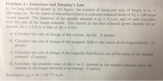 Problem 4 Induction and Faradays Law In the long solenoid shown in the figure, the number of turns per unit length is ni turns/cm. At the center of this solenoid there is a shorter solenoid made of N2 130 turns closely spaced. The diameter of the smaller solen is d2 2.1cm, and its axis coincides with the axis of the longer solenoid. The current in the first solenoid grows linearly by an amount Ai 1.5 A in a time of At 0.16 s a) Calculate the rate of change of the current; Ai/At. (5 points) b) Calculate the rate of change of the magnetic field at the center of the long solenoid. (5 points c) Calculate the rate of change of the magnetic field flux in one of the turns of the smaller solenoid. (5 points) d) Calculate the absolute value of the e. m. f. induced in the smaller solenoid while the current in the longer solenoid is increasing. (5 points) Remember: Wo 4m x 10-7 T m/A