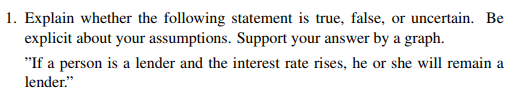 1. Explain whether the following statement is true, false, or uncertain. Be explicit about your assumptions. Support your answer by a graph. If a person is a lender and the interest rate rises, he or she will remain a