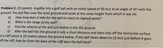 Problem 2. (25 points) A golfer hits a golf ball with an initial speed of 30 m/s at an angle of 35° with the ground. The ball