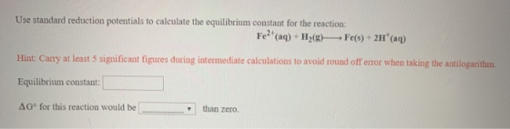 Use standard reduction potentials to calculate the equilibrium constant for the reaction: Fe2+ (aq) + H2(g) Fe(s) + 2H+ (aq)