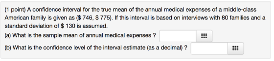 (1 point) A confidence interval for the true mean of the annual medical expenses of a middle-class American family is given as ($ 746, $775). If this interval is based on interviews with 80 families and a standard deviation of $ 130 is assumed. (a) What is the sample mean of annual medical expenses? (b) What is the confidence level of the interval estimate (as a decimal)?
