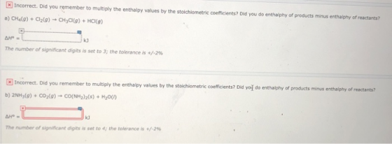 Incorrect. Did you remember to multiply the enthalpy values by the stoichiometric coefficients? Did you do enthalphy of produ