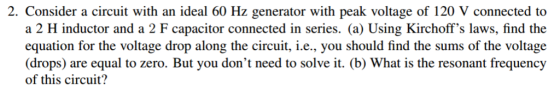2. Consider a circuit with an ideal 60 Hz generator with peak voltage of 120 V connected to a 2 H inductor and a 2 F capacitor connected in series. (a) Using Kirchoffs laws, find the equation for the voltage drop along the circuit, i.e., you should find the sums of the voltage (drops) are equal to zero. But you dont need to solve it. (b) What is the resonant frequency of this circuit?