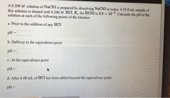 A 0.200 M solution of Nacio prepared by dissolving Nacio in water. A 55.0 mL sample of this solution is is M HCl. Ka for HCio x 10 5. Calculate the pH of the solution titrated with is 3.5 at each of the following points of the titration: a. Prior to the addition of any H pH b. Halfway to the equivalence point pH c. At the equivalence point pH d. After 6.00 mL ofHCl has been added beyond the equivalence point pH