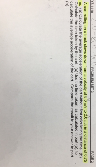 YS 1410 PROBLEM SET 3 PAGE 2 A cart rolling on a track slows down from a velocity of 8.0 m/s to 2.0 m/s in a distance of 0.75 m. (a) Calculate the average acceleration of the cart without first calculating the time. (b) Calculate the time taken by the cart. (c) Use the time taken, as calculated in part (b),to calculate the average acceleration of the cart. Compare the result to your answer to part