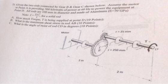 at Point A is providing 500 kilowatts of Point D. All rods are 100 m concted by Gear B & Gear C shown below. Assume the motor watts ofpower at 60 Hz to power the equipment at -mm in diameter and made of Aluminum (E-70-GPa) Note: J-ep2 te:for a solid rod A. How nm B. What is the maxim uch Torue, T is being supplied at point D (1O Points): C. What is the angle of twist of rod CD in degrees e maximum shear stress in rod AB Co Points): 1O Points): 25 mm Motor T- 250 mm 2 m 2 m