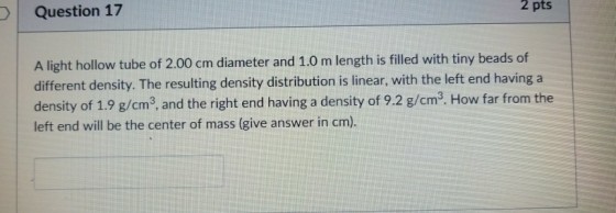 O Question 17 2 pts A light hollow tube of 2.00 cm diameter and 1.0 m length is filled with tiny beads of different density. The resulting density distribution is linear, with the left end having a density of 1.9 g/cm3, and the right end having a density of 9.2 g/cm3. How far from the left end will be the center of mass (give answer in cm)