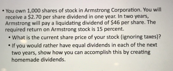 You own 1,000 shares of stock in Armstrong Corporation. You will receive a $2.70 per share dividend in one year. In two years, Armstrong will pay a liquidating dividend of $46 per share. The required return on Armstrong stock is 15 percent. What is the current share price of your stock (ignoring taxes)? If you would rather have equal dividends in each of the next two years, show how you can accomplish this by creating homemade dividends.