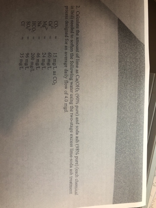 2. Calculate the amount of lime as Ca(OH)2 (90% pure) and soda ash (93% pure) (each chemical in lb/d) needed to soften the following water using the two-stage excess lime-soda ash treatment process designed for an average daily flow of 4.0 mgd. 15 mg/L as CO2 CO2 Ca2+ 60 mg/L 24 mg/L Na 46 mg/L HCO3 = 200 mg/L 96 mg/L 35 mg/L = CF