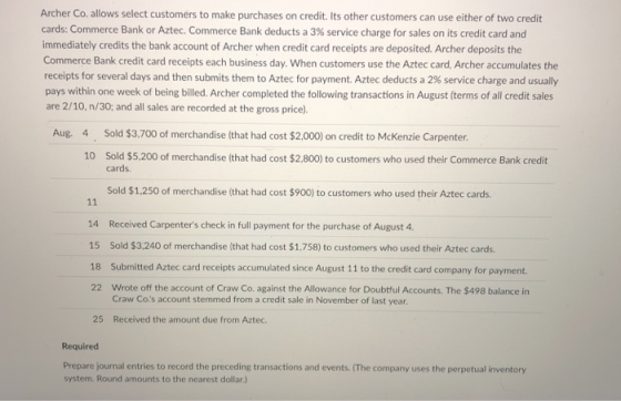 Archer Co. allows select customers to make purchases on credit. Its other customers can use either of two credit cards: Commerce Bank or Aztec. Commerce Bank deducts a 3% service charge for sales on its credit card and immediately credits the bank account of Archer when credit card receipts are deposited. Archer deposits the Commerce Bank credit card receipts each business day. When customers use the Aztec card, Archer accumulates the receipts for several days and then submits them to Aztec for payment. Aztec deducts a 2% service charge and usually pays within one week of being billed. Archer completed the following transactions in August (terms of all credit sales are 2/10, n/30: and all sales are recorded at the gross price). Aug. 4 Sold $3,700 of merchandise (that had cost $2.000) on credit to Mckenzie Carpenter. 10 Sold $5.200 of merchandise (that had cost $2,800) to customers who used their Commerce Bank credit cards. Sold $1,250 of merchandise (that had cost $900) to customers who used their Aztec cards. 14 Received Carpenters check in full payment for the purchase of August 4 15 Sold $3,240 of merchandise (that had cost $1,758) to customers who used their Aztec cards. 18 Submitted Aztec card receipts accumulated since August 11 to the credit card company for payment. 22 Wrote off the account of Craw Co. against the Allowance for Doubtful Accounts. The $498 balance in Craw Cos account stemmed from a credit sale in November of last year 25 Received the amount due from Aztec. Required Prepare journal entries to record the preceding transactions and events. (The company uses the perpetual inventory system. Round amounts to the nearest dollar.)