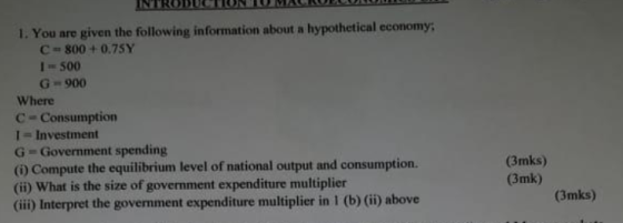 I. You are given the following information about a hypothetical economy C 800+ 0.75Y 1 500 G- 900 Where C- Consumption 1 Investment G Government spending () Compute the equilibrium level of national output and consumption. (ii) What is the size of government expenditure multiplier (ii) Interpret the government expenditure multiplier in 1 (b) (ii) above (3mks) (3mk) (3mks)