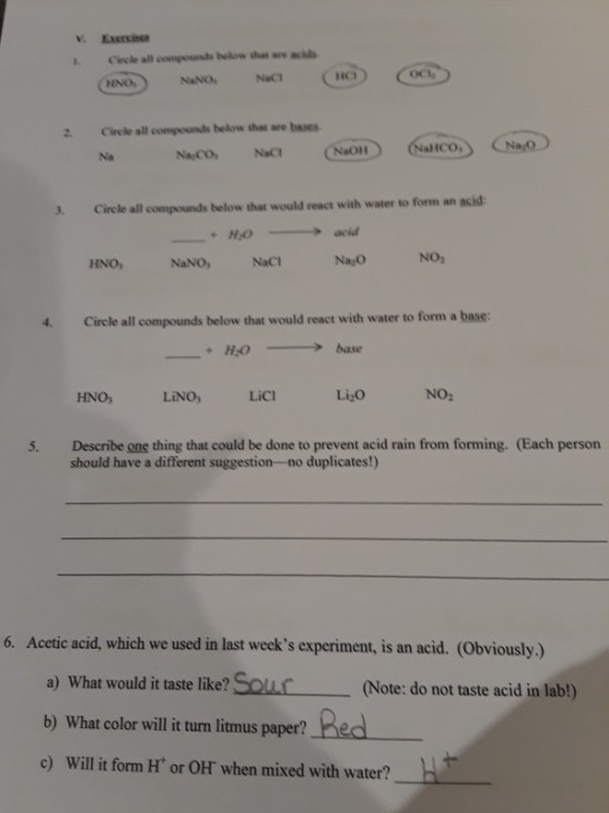 Circle all ewige unds below that are ?¡h HNO NaNONaC 2. Circle all compounds below that are bases aliCO, Na NaCONaC 3 Circle all compounds below that would react with water to form an acid HOcid Na O NO, HNO NaNO,NaC 4 Circle all compounds below that would react with water to form a base: HNO, LiNO, LiCl Li2o NO2 Describe one thing that could be done to prevent acid rain from forming. (Each person should have a different suggestion-no duplicates!) 5. 6. Acetic acid, which we used in last weeks experiment, is an acid. (Obviously.) a) What would it taste like? SouuC(Note: do not taste acid in lab!) b) What color will it turn litmus paper? c) Will it form H or OH when mixed with water?