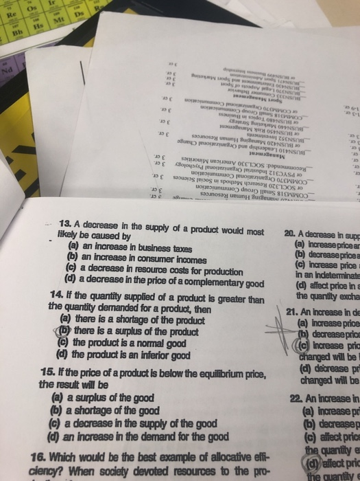 Re Os Ir as ε of sanuou.VN uus, suu V 0EEเว0S papunuau0208_. 13. A decrease in the supply of a product would most 20. A decrease in supp likely be caused by (a) increase price an b) decreasepricea (c) increase price in an Indeterminate (a) an increase in business taxes b) an increase in consumer incomes (c) a decrease in resource costs for production (d) a decrease in the price of a complementary good (d) affect price in 14. If the quantity supplied of a product is greater than the quantity demanded for a product, then he quantity excha (a) there is a shortage of the product b there is a surplus of the product ) the product is a normal good (d) the product is an inferior good 21. An Increase in de (a) increase price decreasepric (c) Increase pria will be 15. If the price of a product is below the equilibrium price,changed will be (d) deécrease p the result will be (a) a surplus of the good (b) a shortage of the good (c) a decrease in the supply of the good d) an increase in the demand for the good 22. An increase in (a) increase pr (c) affect pric quantity e 16. Which would be the best example of allocative effi- cienoy? When society devoted resources to the pro (d)yaffect pric e cuantily