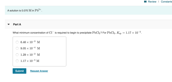 II Review | Constants A solution is 0.070 M in Pb2+. - Part A What minimum concentration of Cl~ is required to begin to preci